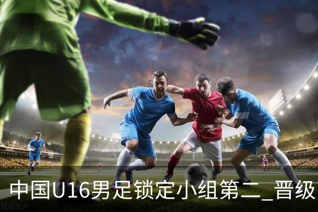 中国U16男足锁定小组第二 晋级U17海湾杯半决赛