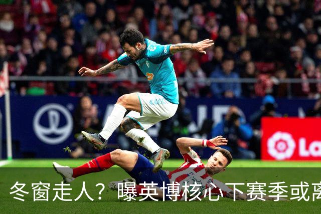 冬窗走人？曝英博核心下赛季或离队，合同仅剩半年，离队原因曝光