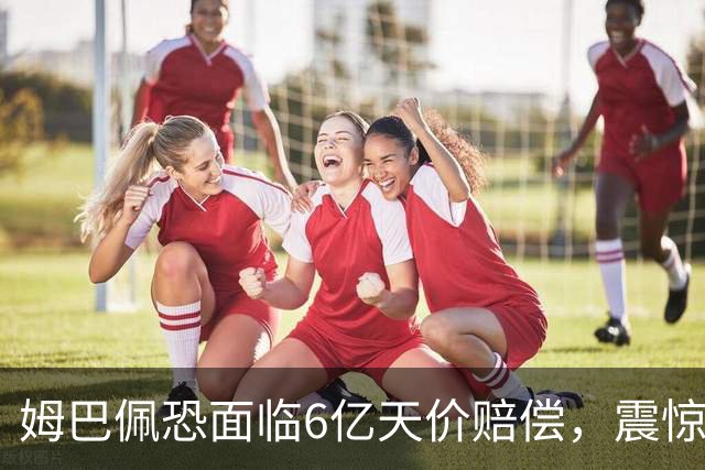 姆巴佩恐面临6亿天价赔偿，震惊全球！