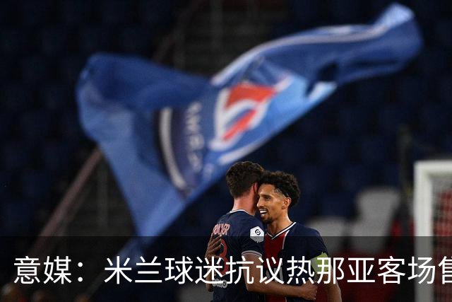 意媒：米兰球迷抗议热那亚客场售票限制，将抵制客队看台