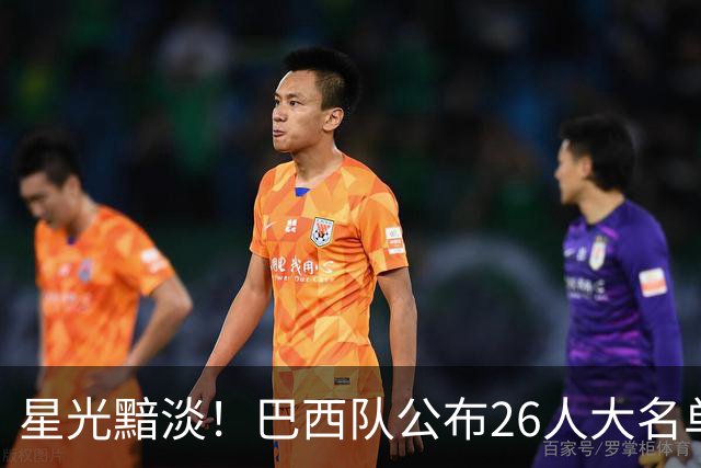 星光黯淡！巴西队公布26人大名单 9人出自非五大联赛