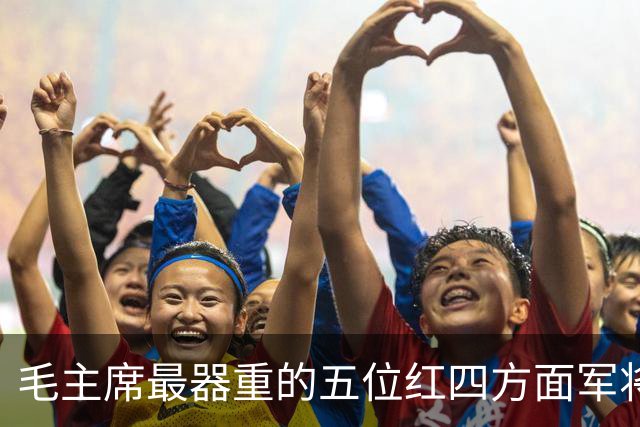 毛主席最器重的五位红四方面军将领，都是谁？