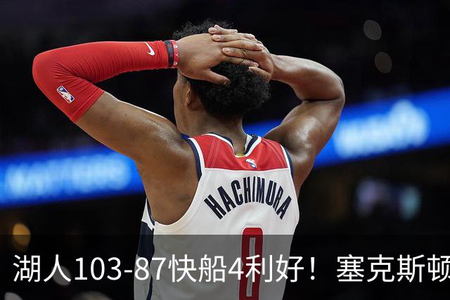 湖人103-87快船4利好！塞克斯顿+格兰姆斯全展价值，防守也蜕变了