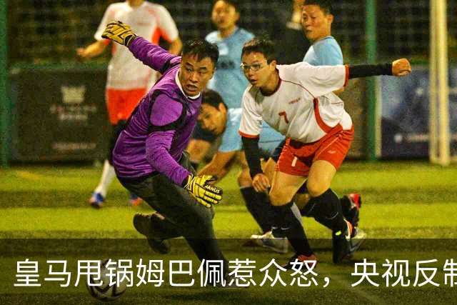 皇马甩锅姆巴佩惹众怒，央视反制尽显底线
