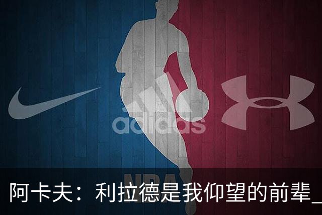 阿卡夫：利拉德是我仰望的前辈 能和他聊天沟通的感觉很棒