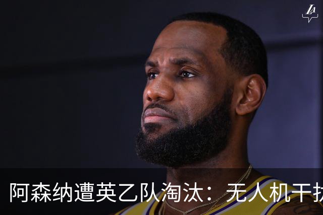 阿森纳遭英乙队淘汰：无人机干扰与红牌加剧杯赛噩梦