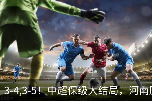 3-4,3-5！中超保级大结局，河南压哨上岸，昔日冠军球队掉入中甲