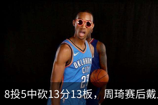 8投5中砍13分13板，周琦赛后戴上口罩：我感冒了